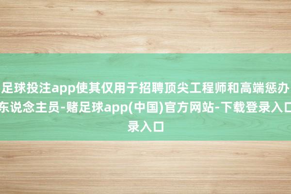 足球投注app使其仅用于招聘顶尖工程师和高端惩办东说念主员-赌足球app(中国)官方网站-下载登录入口