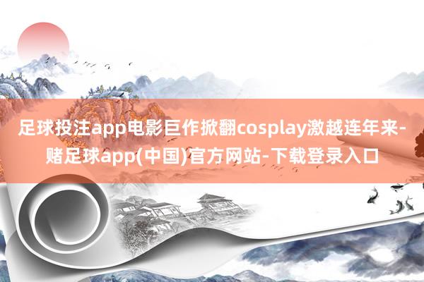 足球投注app电影巨作掀翻cosplay激越连年来-赌足球app(中国)官方网站-下载登录入口