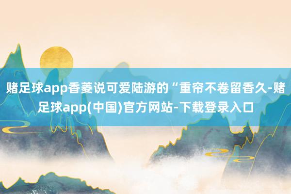 赌足球app香菱说可爱陆游的“重帘不卷留香久-赌足球app(中国)官方网站-下载登录入口