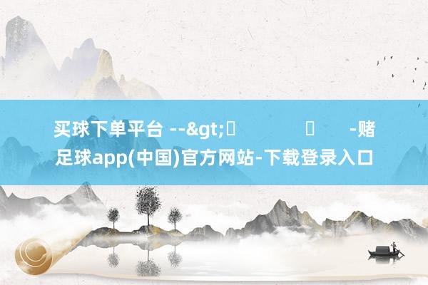 买球下单平台 -->	            	     -赌足球app(中国)官方网站-下载登录入口