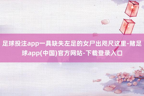 足球投注app一具缺失左足的女尸出咫尺这里-赌足球app(中国)官方网站-下载登录入口