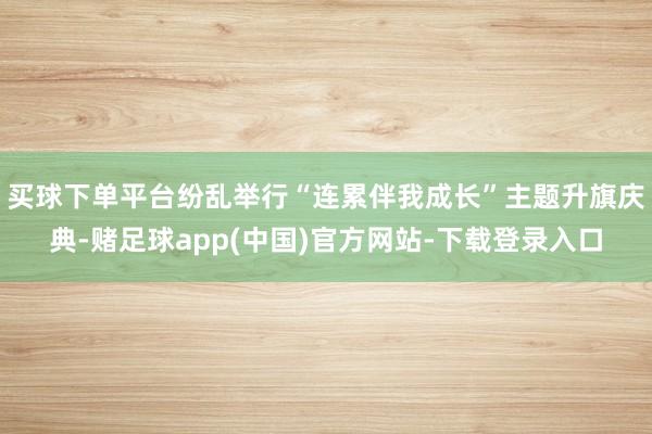 买球下单平台纷乱举行“连累伴我成长”主题升旗庆典-赌足球app(中国)官方网站-下载登录入口
