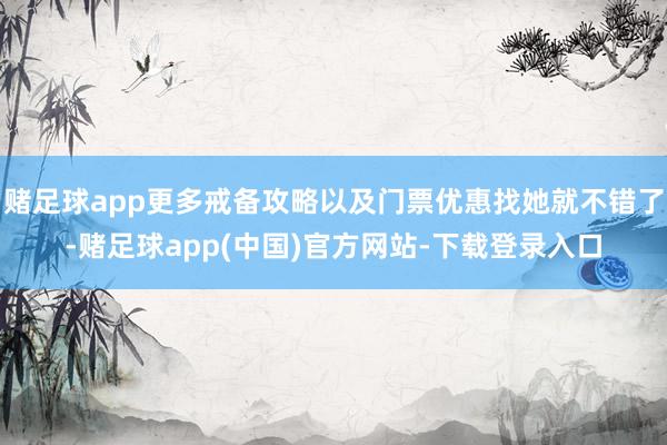 赌足球app更多戒备攻略以及门票优惠找她就不错了-赌足球app(中国)官方网站-下载登录入口