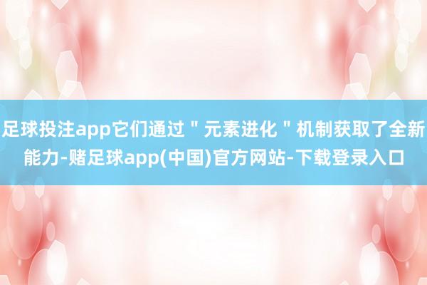 足球投注app它们通过＂元素进化＂机制获取了全新能力-赌足球app(中国)官方网站-下载登录入口