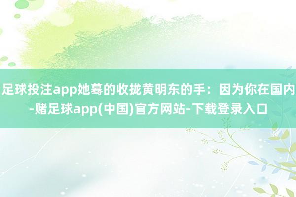 足球投注app她蓦的收拢黄明东的手：因为你在国内-赌足球app(中国)官方网站-下载登录入口