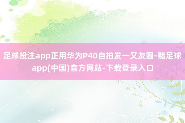 足球投注app正用华为P40自拍发一又友圈-赌足球app(中国)官方网站-下载登录入口