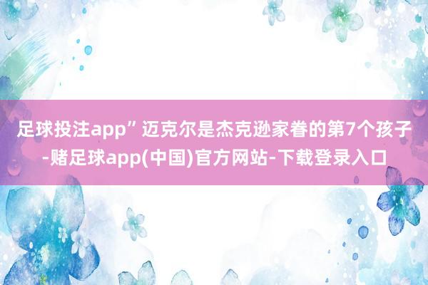 足球投注app”  迈克尔是杰克逊家眷的第7个孩子-赌足球app(中国)官方网站-下载登录入口