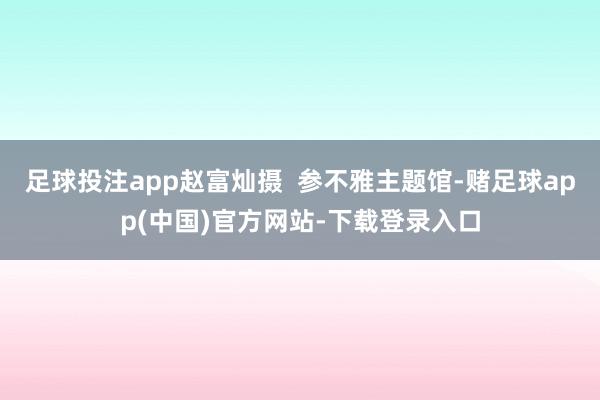 足球投注app赵富灿摄  参不雅主题馆-赌足球app(中国)官方网站-下载登录入口