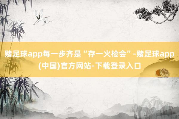 赌足球app每一步齐是“存一火检会”-赌足球app(中国)官方网站-下载登录入口
