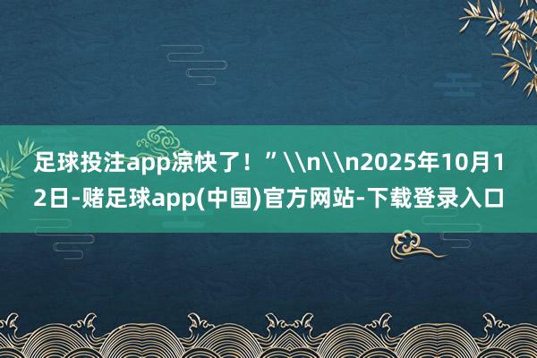 足球投注app凉快了！”\n\n2025年10月12日-赌足球app(中国)官方网站-下载登录入口