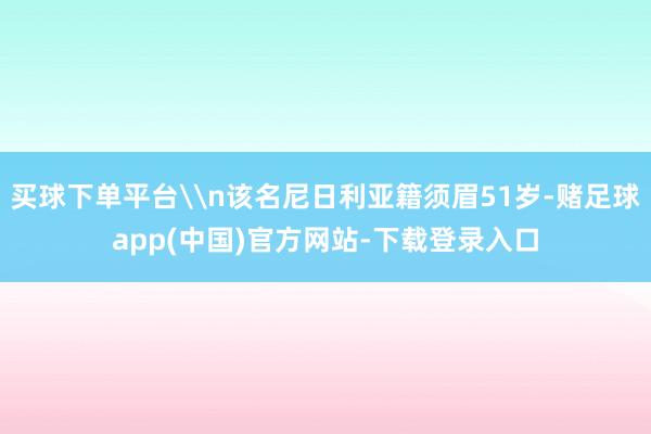 买球下单平台\n该名尼日利亚籍须眉51岁-赌足球app(中国)官方网站-下载登录入口