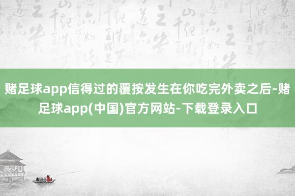 赌足球app信得过的覆按发生在你吃完外卖之后-赌足球app(中国)官方网站-下载登录入口