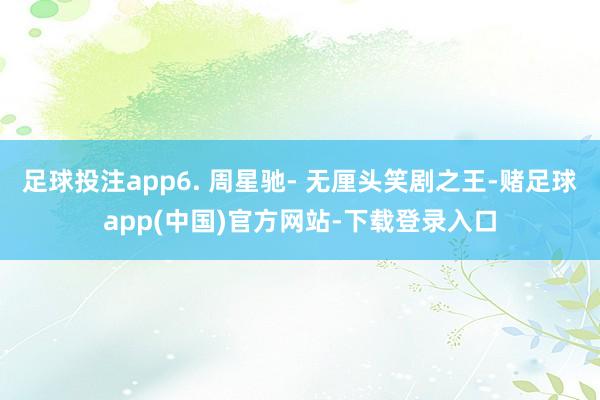 足球投注app6. 周星驰- 无厘头笑剧之王-赌足球app(中国)官方网站-下载登录入口