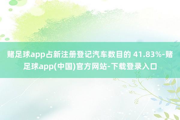 赌足球app占新注册登记汽车数目的 41.83%-赌足球app(中国)官方网站-下载登录入口
