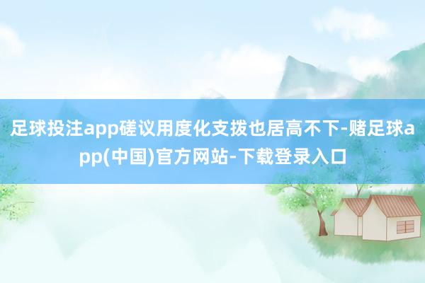 足球投注app磋议用度化支拨也居高不下-赌足球app(中国)官方网站-下载登录入口