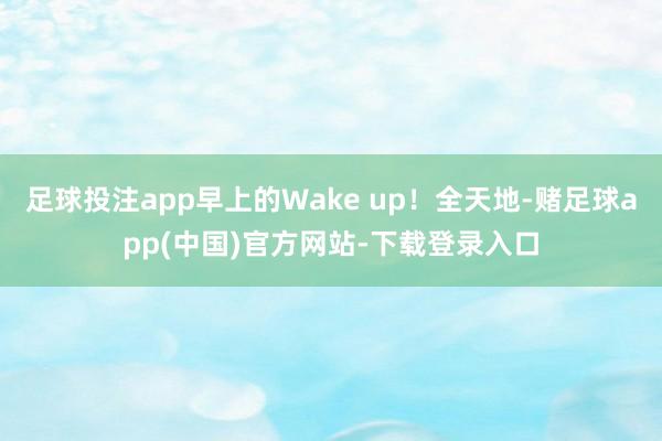 足球投注app早上的Wake up!全天地-赌足球app(中国)官方网站-下载登录入口