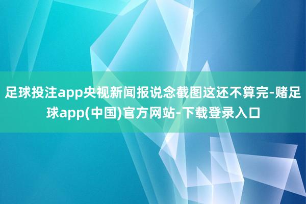 足球投注app央视新闻报说念截图这还不算完-赌足球app(中国)官方网站-下载登录入口