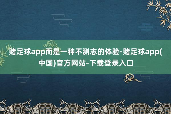 赌足球app而是一种不测志的体验-赌足球app(中国)官方网站-下载登录入口