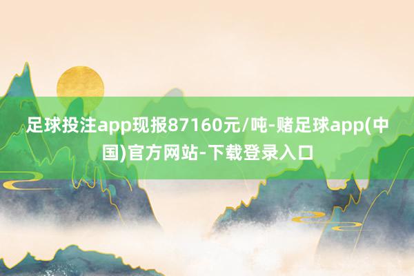 足球投注app现报87160元/吨-赌足球app(中国)官方网站-下载登录入口