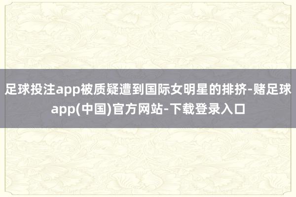 足球投注app被质疑遭到国际女明星的排挤-赌足球app(中国)官方网站-下载登录入口