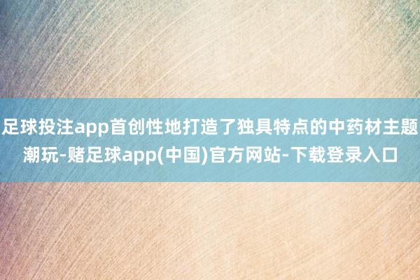 足球投注app首创性地打造了独具特点的中药材主题潮玩-赌足球app(中国)官方网站-下载登录入口