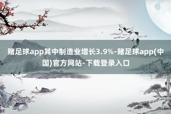 赌足球app其中制造业增长3.9%-赌足球app(中国)官方网站-下载登录入口