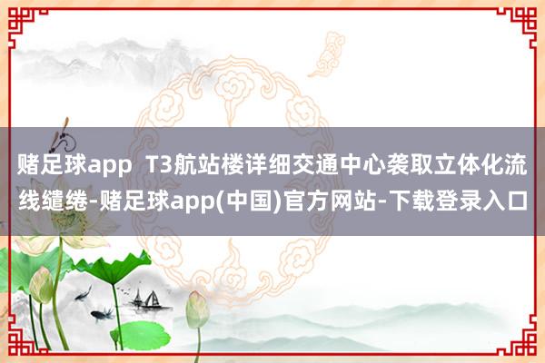 赌足球app  T3航站楼详细交通中心袭取立体化流线缱绻-赌足球app(中国)官方网站-下载登录入口