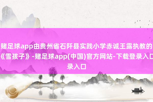 赌足球app由贵州省石阡县实践小学赤诚王露执教的《雪孩子》-赌足球app(中国)官方网站-下载登录入口