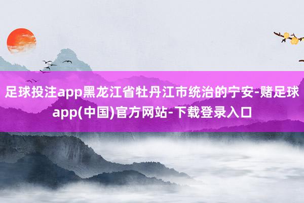 足球投注app黑龙江省牡丹江市统治的宁安-赌足球app(中国)官方网站-下载登录入口