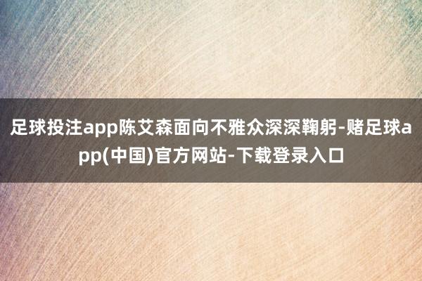 足球投注app陈艾森面向不雅众深深鞠躬-赌足球app(中国)官方网站-下载登录入口
