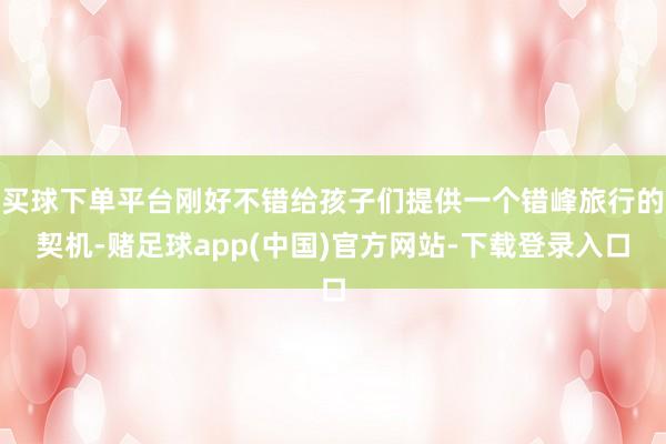 买球下单平台刚好不错给孩子们提供一个错峰旅行的契机-赌足球app(中国)官方网站-下载登录入口
