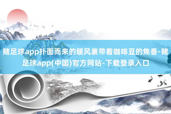 赌足球app扑面而来的暖风裹带着咖啡豆的焦香-赌足球app(中国)官方网站-下载登录入口