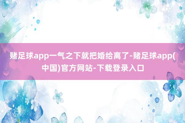 赌足球app一气之下就把婚给离了-赌足球app(中国)官方网站-下载登录入口