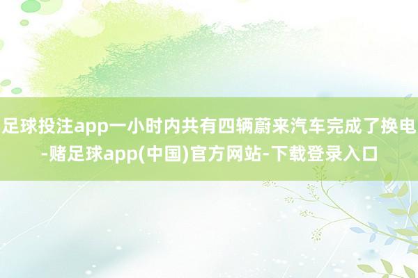足球投注app一小时内共有四辆蔚来汽车完成了换电-赌足球app(中国)官方网站-下载登录入口