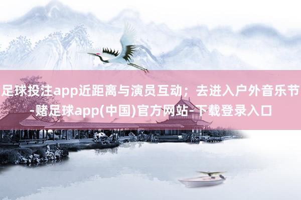 足球投注app近距离与演员互动;去进入户外音乐节-赌足球app(中国)官方网站-下载登录入口
