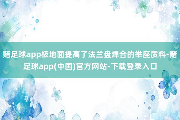 赌足球app极地面提高了法兰盘焊合的举座质料-赌足球app(中国)官方网站-下载登录入口