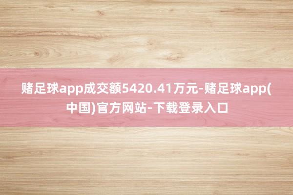赌足球app成交额5420.41万元-赌足球app(中国)官方网站-下载登录入口