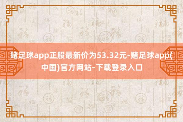 赌足球app正股最新价为53.32元-赌足球app(中国)官方网站-下载登录入口