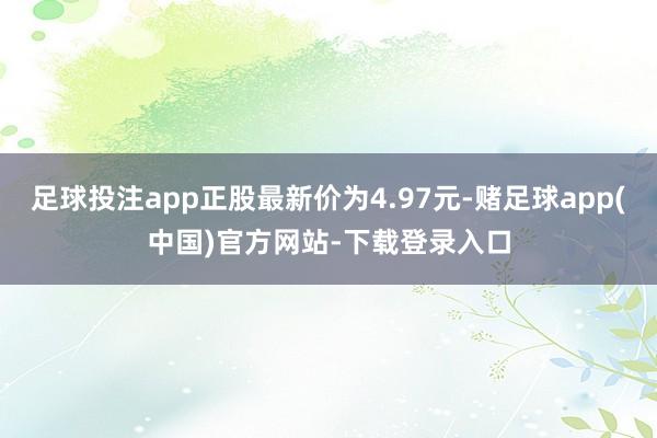 足球投注app正股最新价为4.97元-赌足球app(中国)官方网站-下载登录入口
