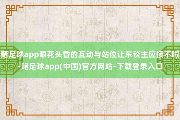 赌足球app眼花头昏的互动与站位让东谈主应接不暇-赌足球app(中国)官方网站-下载登录入口