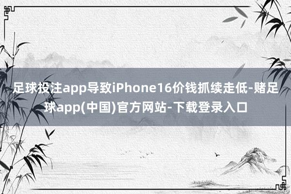 足球投注app导致iPhone16价钱抓续走低-赌足球app(中国)官方网站-下载登录入口