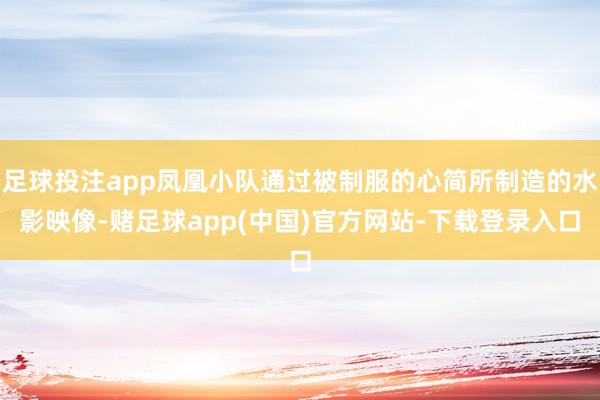 足球投注app凤凰小队通过被制服的心简所制造的水影映像-赌足球app(中国)官方网站-下载登录入口