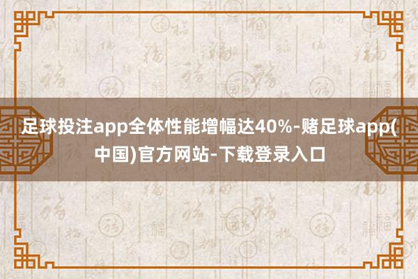足球投注app全体性能增幅达40%-赌足球app(中国)官方网站-下载登录入口