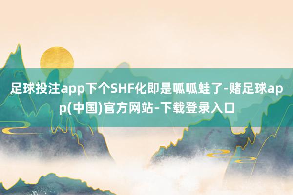 足球投注app下个SHF化即是呱呱蛙了-赌足球app(中国)官方网站-下载登录入口