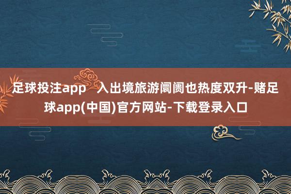 足球投注app   　　入出境旅游阛阓也热度双升-赌足球app(中国)官方网站-下载登录入口