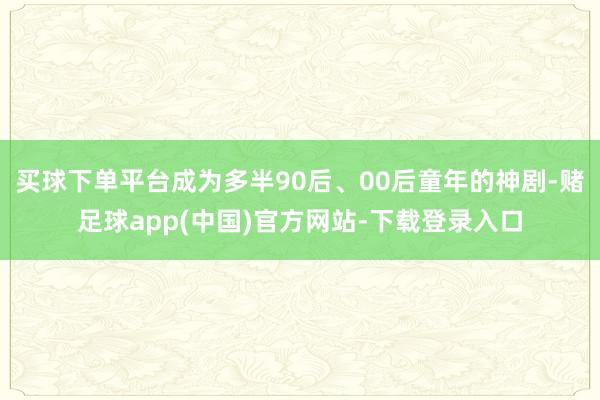 买球下单平台成为多半90后、00后童年的神剧-赌足球app(中国)官方网站-下载登录入口