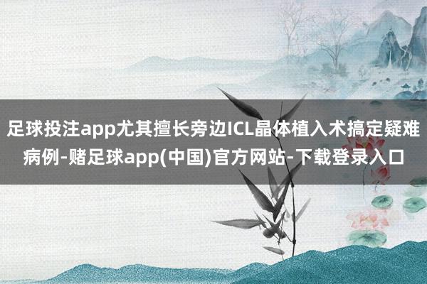 足球投注app尤其擅长旁边ICL晶体植入术搞定疑难病例-赌足球app(中国)官方网站-下载登录入口