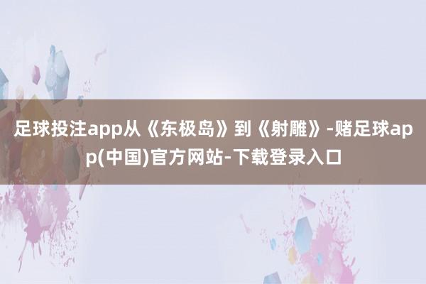 足球投注app从《东极岛》到《射雕》-赌足球app(中国)官方网站-下载登录入口