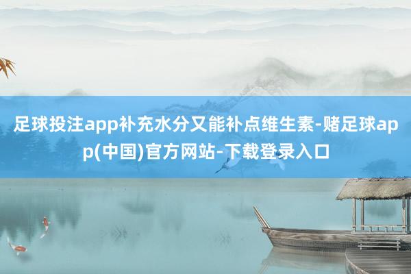 足球投注app补充水分又能补点维生素-赌足球app(中国)官方网站-下载登录入口
