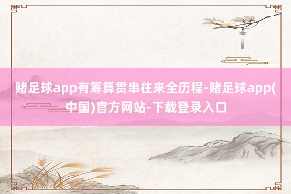 赌足球app有筹算贯串往来全历程-赌足球app(中国)官方网站-下载登录入口